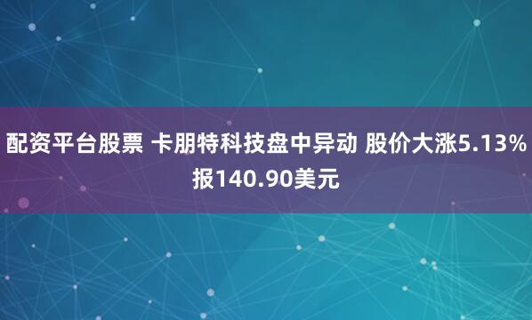 配资平台股票 卡朋特科技盘中异动 股价大涨5.13%报140.90美元