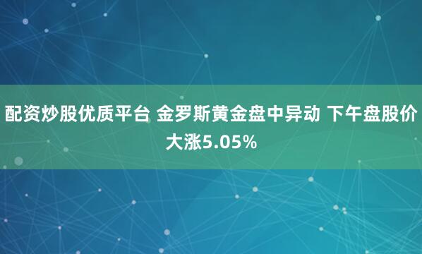 配资炒股优质平台 金罗斯黄金盘中异动 下午盘股价大涨5.05%