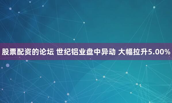 股票配资的论坛 世纪铝业盘中异动 大幅拉升5.00%