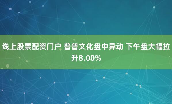 线上股票配资门户 普普文化盘中异动 下午盘大幅拉升8.00%