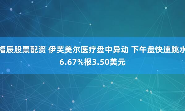 福辰股票配资 伊芙美尔医疗盘中异动 下午盘快速跳水6.67%报3.50美元