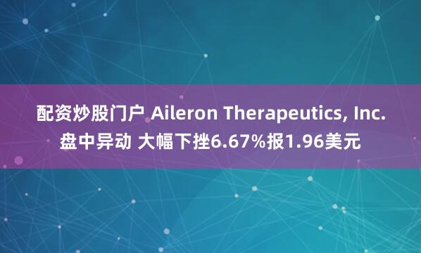 配资炒股门户 Aileron Therapeutics, Inc.盘中异动 大幅下挫6.67%报1.96美元