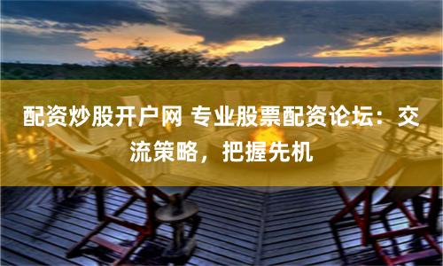 配资炒股开户网 专业股票配资论坛：交流策略，把握先机