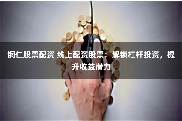 铜仁股票配资 线上配资股票：解锁杠杆投资，提升收益潜力