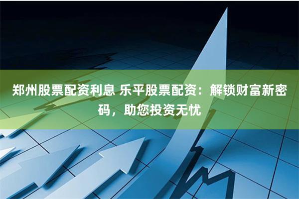 郑州股票配资利息 乐平股票配资：解锁财富新密码，助您投资无忧