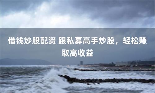 借钱炒股配资 跟私募高手炒股，轻松赚取高收益