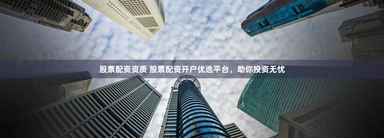 股票配资资质 股票配资开户优选平台，助你投资无忧