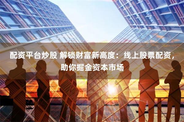 配资平台炒股 解锁财富新高度：线上股票配资，助你掘金资本市场