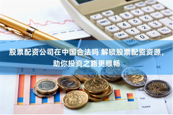 股票配资公司在中国合法吗 解锁股票配资资源，助你投资之路更顺畅