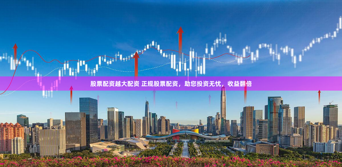 股票配资越大配资 正规股票配资，助您投资无忧，收益翻倍