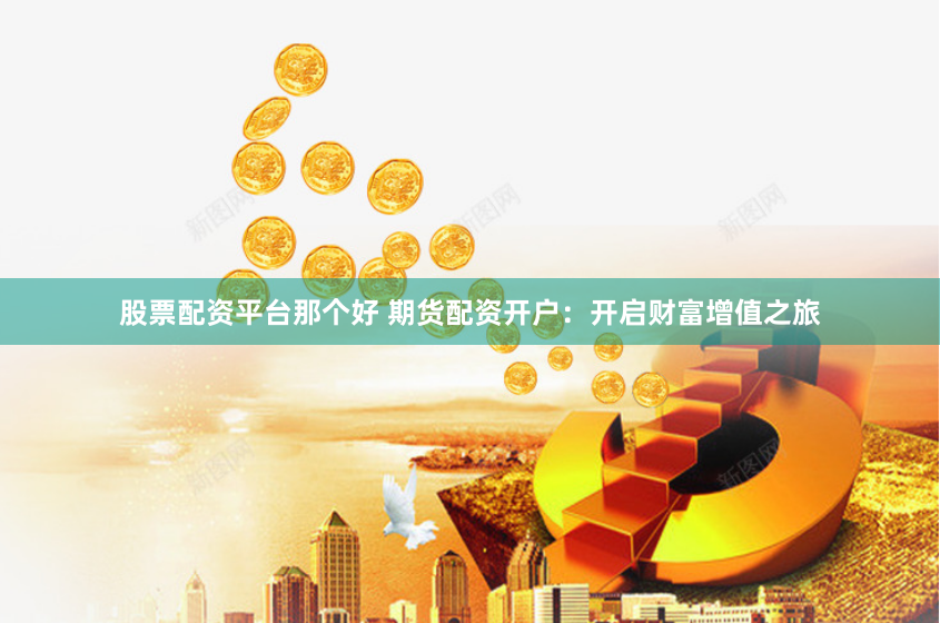 股票配资平台那个好 期货配资开户：开启财富增值之旅