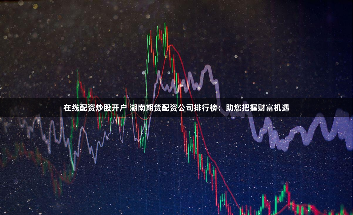 在线配资炒股开户 湖南期货配资公司排行榜：助您把握财富机遇