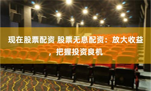 现在股票配资 股票无息配资：放大收益，把握投资良机