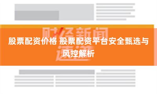股票配资价格 股票配资平台安全甄选与风控解析