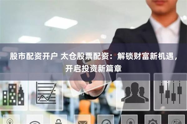 股市配资开户 太仓股票配资：解锁财富新机遇，开启投资新篇章