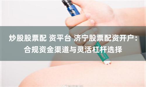 炒股股票配 资平台 济宁股票配资开户：合规资金渠道与灵活杠杆选择